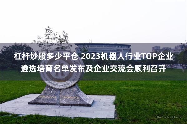 杠杆炒股多少平仓 2023机器人行业TOP企业遴选培育名单发布及企业交流会顺利召开