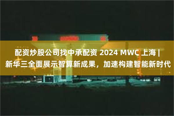 配资炒股公司找中承配资 2024 MWC 上海 | 新华三全面展示智算新成果，加速构建智能新时代