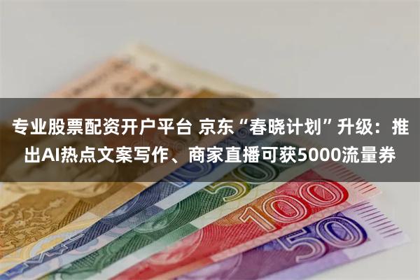 专业股票配资开户平台 京东“春晓计划”升级：推出AI热点文案写作、商家直播可获5000流量券