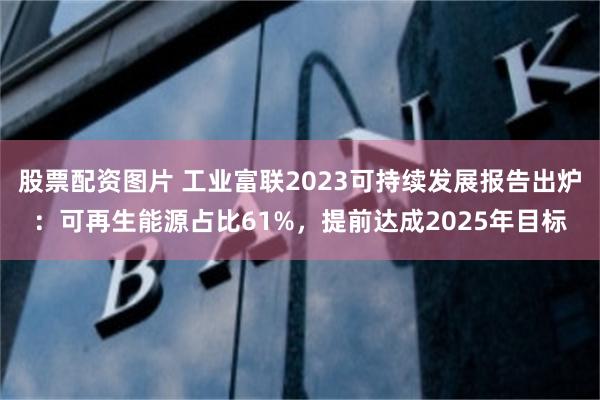 股票配资图片 工业富联2023可持续发展报告出炉：可再生能源占比61%，提前达成2025年目标