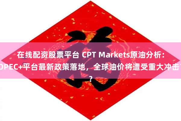 在线配资股票平台 CPT Markets原油分析：OPEC+平台最新政策落地，全球油价将遭受重大冲击？