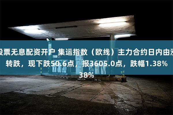 股票无息配资开户 集运指数（欧线）主力合约日内由涨转跌，现下跌50.6点，报3605.0点，跌幅1.38%