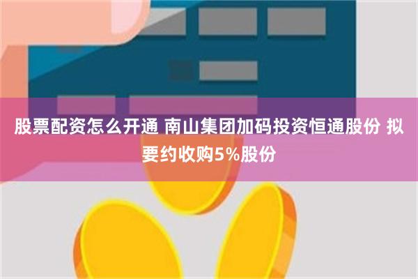 股票配资怎么开通 南山集团加码投资恒通股份 拟要约收购5%股份