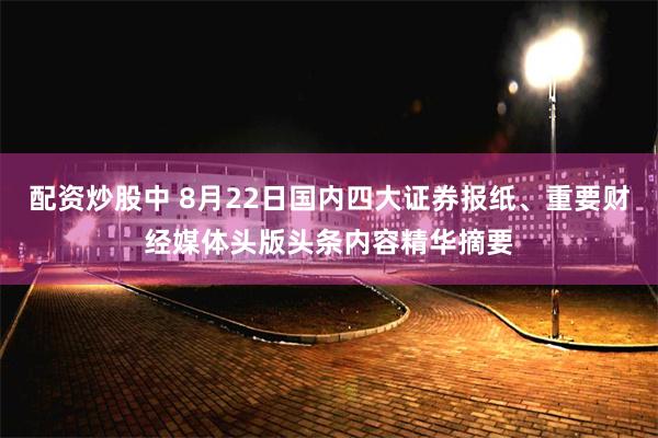 配资炒股中 8月22日国内四大证券报纸、重要财经媒体头版头条内容精华摘要