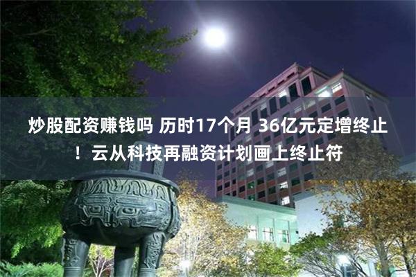 炒股配资赚钱吗 历时17个月 36亿元定增终止！云从科技再融资计划画上终止符