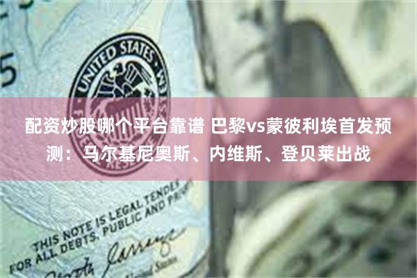 配资炒股哪个平台靠谱 巴黎vs蒙彼利埃首发预测：马尔基尼奥斯、内维斯、登贝莱出战