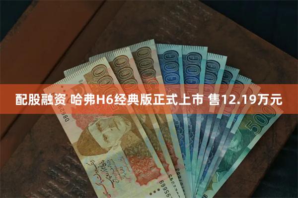 配股融资 哈弗H6经典版正式上市 售12.19万元