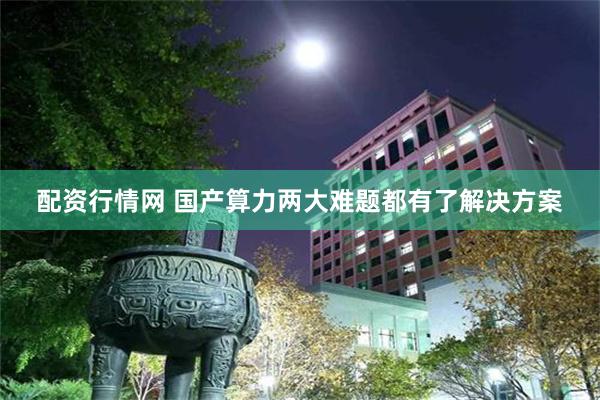 配资行情网 国产算力两大难题都有了解决方案