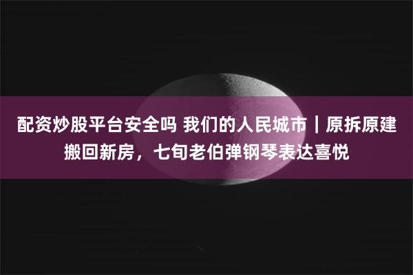 配资炒股平台安全吗 我们的人民城市｜原拆原建搬回新房，七旬老伯弹钢琴表达喜悦