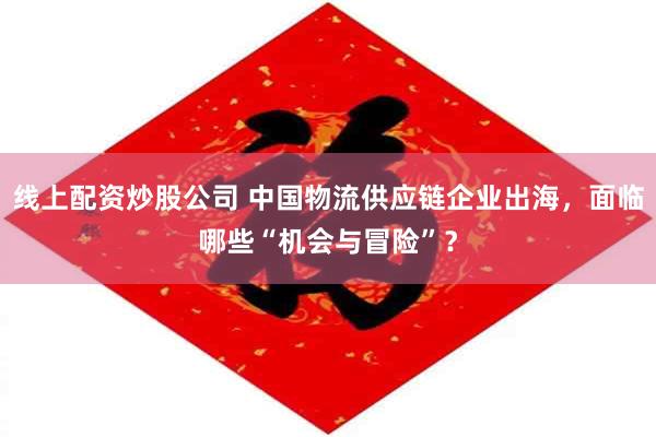 线上配资炒股公司 中国物流供应链企业出海，面临哪些“机会与冒险”？