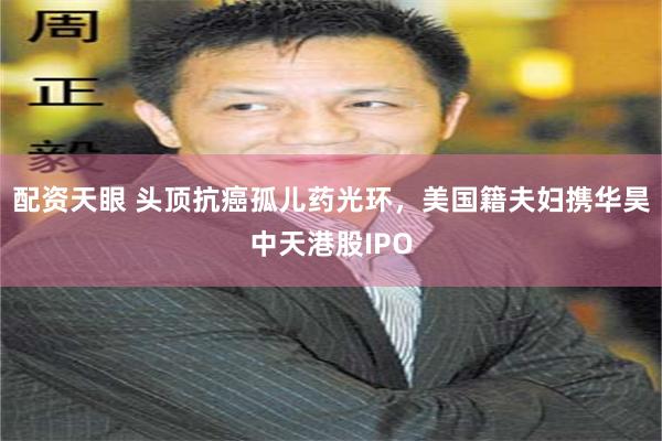 配资天眼 头顶抗癌孤儿药光环，美国籍夫妇携华昊中天港股IPO