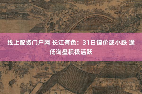 线上配资门户网 长江有色：31日镍价或小跌 逢低询盘积极活跃