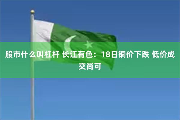 股市什么叫杠杆 长江有色：18日铜价下跌 低价成交尚可