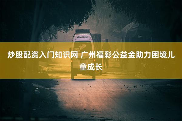 炒股配资入门知识网 广州福彩公益金助力困境儿童成长