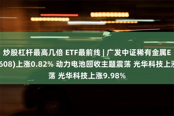 炒股杠杆最高几倍 ETF最前线 | 广发中证稀有金属ETF(159608)上涨0.82% 动力电池回收主题震荡 光华科技上涨9.98%