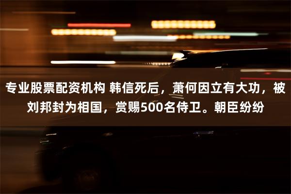 专业股票配资机构 韩信死后，萧何因立有大功，被刘邦封为相国，赏赐500名侍卫。朝臣纷纷