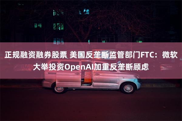 正规融资融券股票 美国反垄断监管部门FTC：微软大举投资OpenAI加重反垄断顾虑