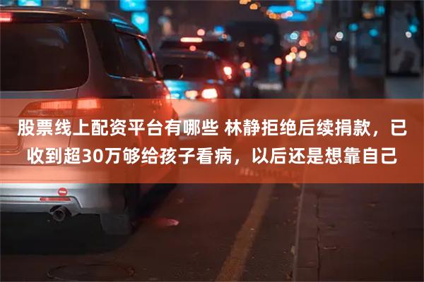 股票线上配资平台有哪些 林静拒绝后续捐款，已收到超30万够给孩子看病，以后还是想靠自己