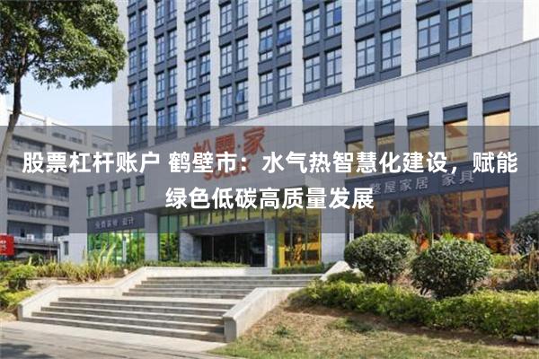 股票杠杆账户 鹤壁市：水气热智慧化建设，赋能绿色低碳高质量发展