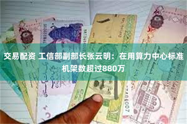 交易配资 工信部副部长张云明：在用算力中心标准机架数超过880万