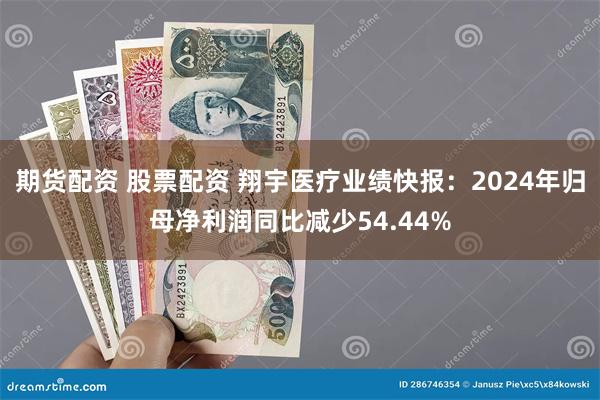 期货配资 股票配资 翔宇医疗业绩快报：2024年归母净利润同比减少54.44%