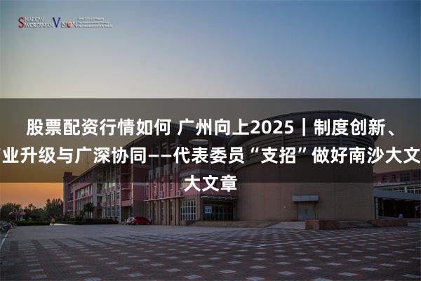 股票配资行情如何 广州向上2025｜制度创新、产业升级与广深协同——代表委员“支招”做好南沙大文章