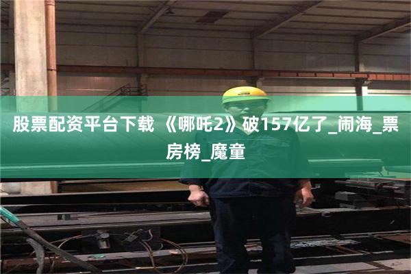 股票配资平台下载 《哪吒2》破157亿了_闹海_票房榜_魔童