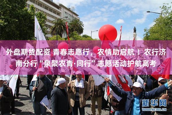 外盘期货配资 青春志愿行，农情助启航 ！农行济南分行“泉聚农青·同行”志愿活动护航高考