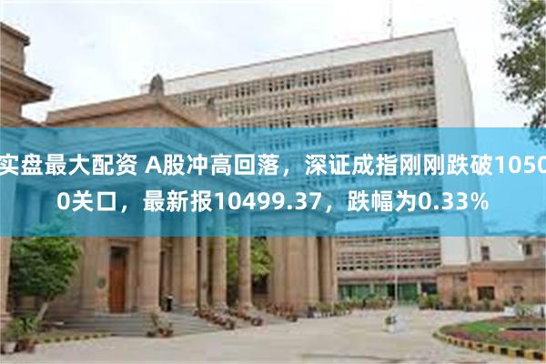 实盘最大配资 A股冲高回落，深证成指刚刚跌破10500关口，最新报10499.37，跌幅为0.33%