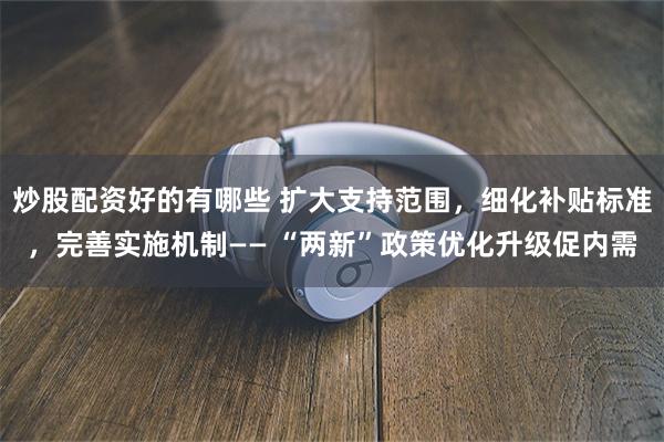炒股配资好的有哪些 扩大支持范围，细化补贴标准，完善实施机制—— “两新”政策优化升级促内需